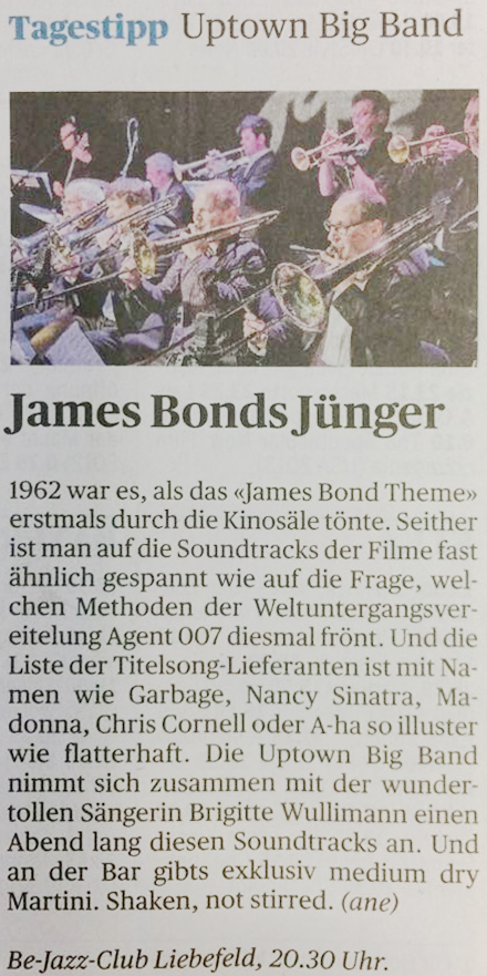 Zeitungsartikel "Der Bund". Tagestipp. James Bonds Jünger. 1962 war es, als das "James Bond Theme" erstmals durch die Kinosäle tönte. Seither ist man auf die Soundtracks der Filme fast ähnlich gespannt wie auf die Frage, welchen Methoden der Weltuntergangsvereitelung Agent 007 diesmal frönt. Und die Liste der Titelsong-Lieferanten ist mit Namen wie Garbage, Nancy Sinatra, Madonna, Chris Cornell oder A-ha so illuster wie flatterhaft. Die Uptown Big Band nimmt sich zusammen mit der wundertollen Sängerin Brigitte Wullimann einen Abend lang diesen Soundtracks an. Und an der Bar gibt's exklusiv medium dry Martini. Shaken, not stirred. Zeitungsartikel "Der Bund". Tagestipp. James Bonds Jünger. 1962 war es, als das "James Bond Theme" erstmals durch die Kinosäle tönte. Seither ist man auf die Soundtracks der Filme fast ähnlich gespannt wie auf die Frage, welchen Methoden der Weltuntergangsvereitelung Agent 007 diesmal frönt. Und die Liste der Titelsong-Lieferanten ist mit Namen wie Garbage, Nancy Sinatra, Madonna, Chris Cornell oder A-ha so illuster wie flatterhaft. Die Uptown Big Band nimmt sich zusammen mit der wundertollen Sängerin Brigitte Wullimann einen Abend lang diesen Soundtracks an. Und an der Bar gibt's exklusiv medium dry Martini. Shaken, not stirred.